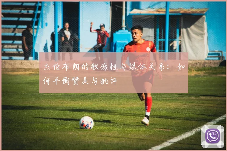 杰伦布朗的敏感性与媒体关系：如何平衡赞美与批评
