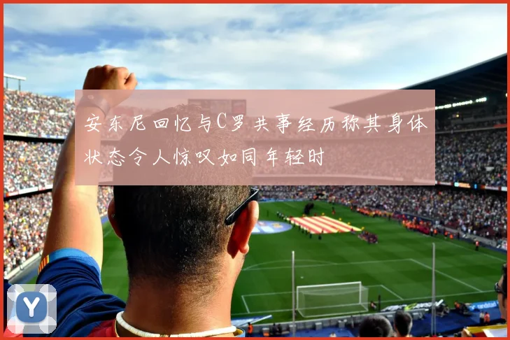 安东尼回忆与C罗共事经历称其身体状态令人惊叹如同年轻时