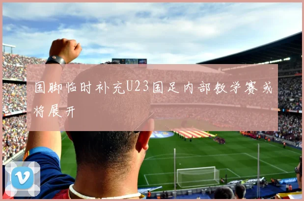 国脚临时补充U23国足内部教学赛或将展开