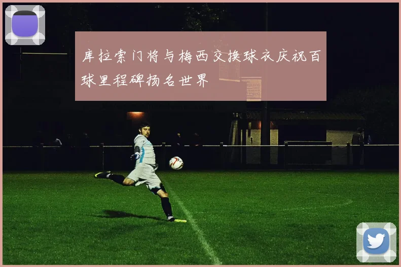 库拉索门将与梅西交换球衣庆祝百球里程碑扬名世界