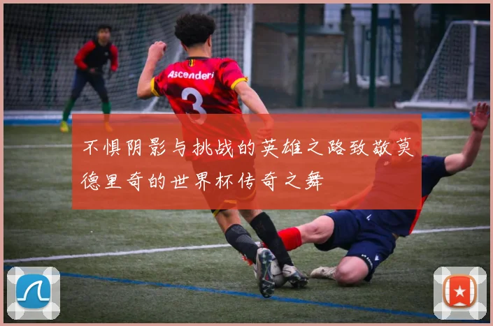 不惧阴影与挑战的英雄之路致敬莫德里奇的世界杯传奇之舞