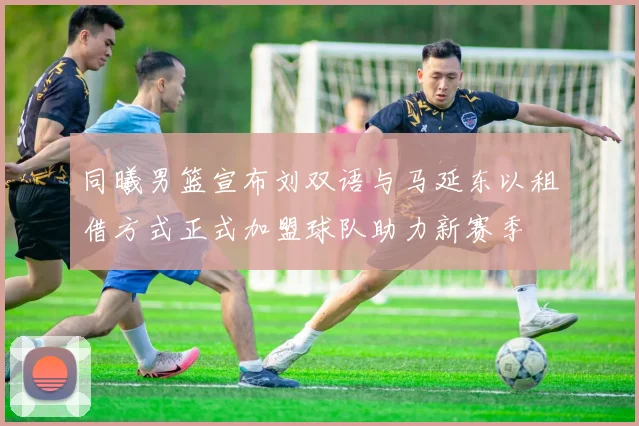 同曦男篮宣布刘双语与马延东以租借方式正式加盟球队助力新赛季