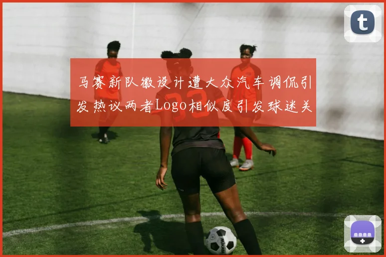 马赛新队徽设计遭大众汽车调侃引发热议两者Logo相似度引发球迷关注