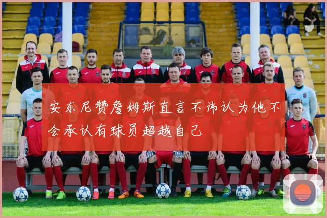 安东尼赞詹姆斯直言不讳认为他不会承认有球员超越自己