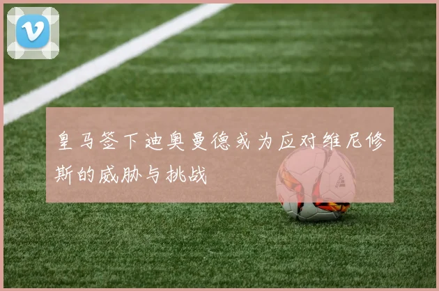 皇马签下迪奥曼德或为应对维尼修斯的威胁与挑战