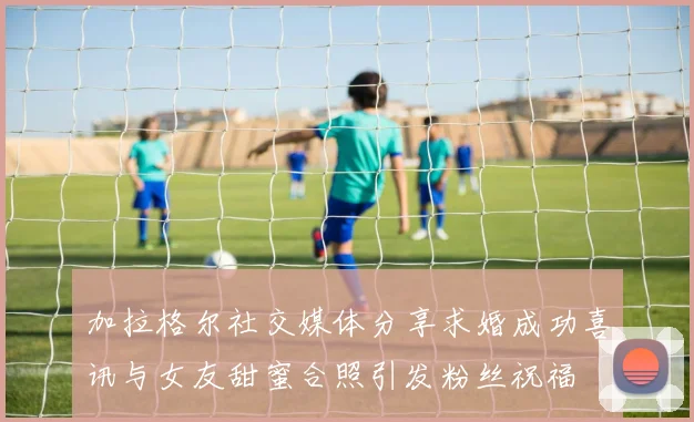 加拉格尔社交媒体分享求婚成功喜讯与女友甜蜜合照引发粉丝祝福