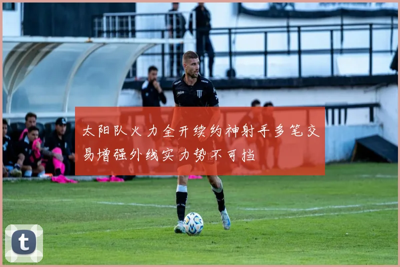 太阳队火力全开续约神射手多笔交易增强外线实力势不可挡