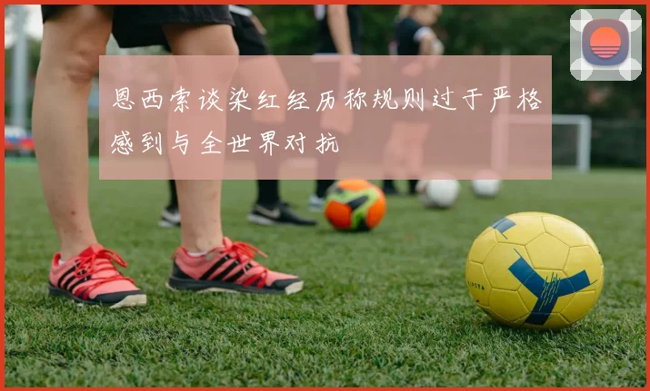 恩西索谈染红经历称规则过于严格感到与全世界对抗