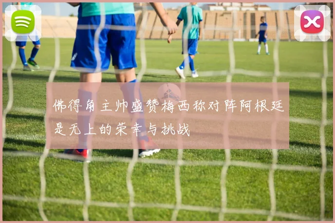佛得角主帅盛赞梅西称对阵阿根廷是无上的荣幸与挑战