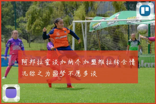 阿邦拉霍谈加纳乔加盟维拉转会情况称之为噩梦不愿多谈