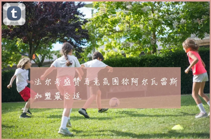 法尔考盛赞马竞氛围称阿尔瓦雷斯加盟最合适