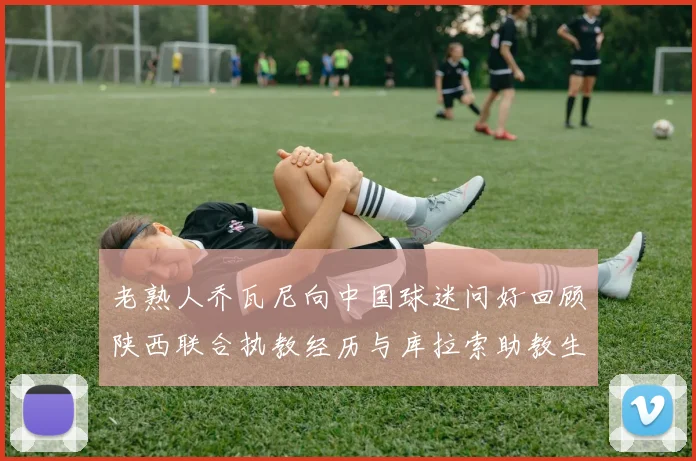 老熟人乔瓦尼向中国球迷问好回顾陕西联合执教经历与库拉索助教生活