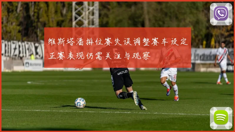 维斯塔潘排位赛失误调整赛车设定正赛表现仍需关注与观察