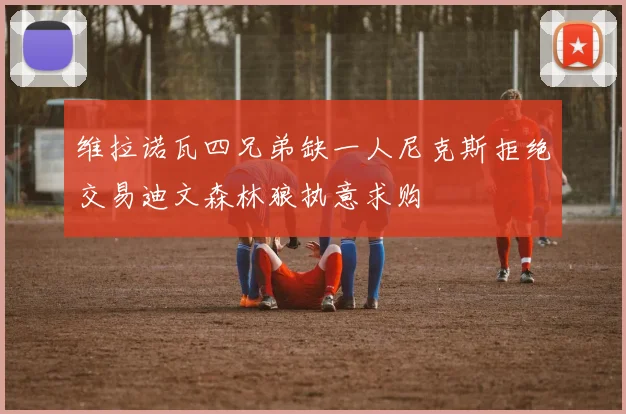 维拉诺瓦四兄弟缺一人尼克斯拒绝交易迪文森林狼执意求购