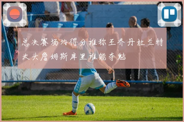 总决赛场均得分谁称王乔丹杜兰特大头詹姆斯库里谁能夺魁