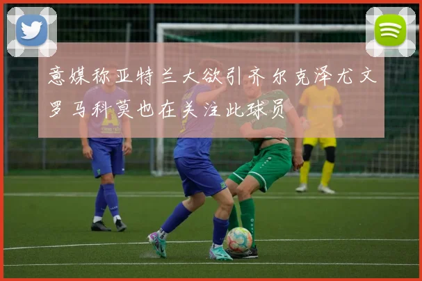 意媒称亚特兰大欲引齐尔克泽尤文罗马科莫也在关注此球员