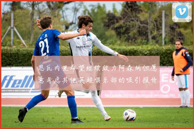 恩瓦内里希望继续效力阿森纳但愿意考虑其他英超俱乐部的吸引报价