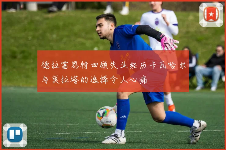 德拉富恩特回顾失业经历卡瓦哈尔与莫拉塔的选择令人心痛