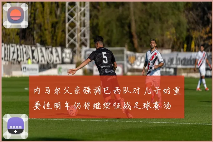 内马尔父亲强调巴西队对儿子的重要性明年仍将继续征战足球赛场