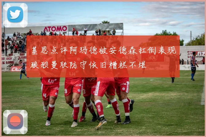 基恩点评阿玛德被安德森扛倒表现狼狈曼联防守依旧糟糕不堪
