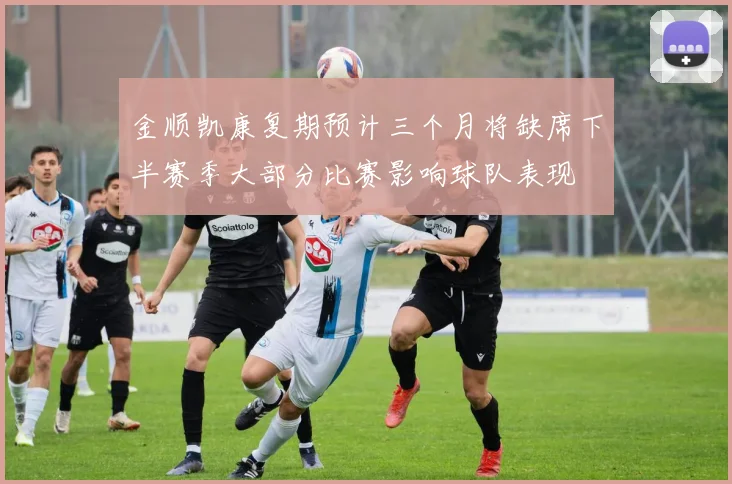 金顺凯康复期预计三个月将缺席下半赛季大部分比赛影响球队表现