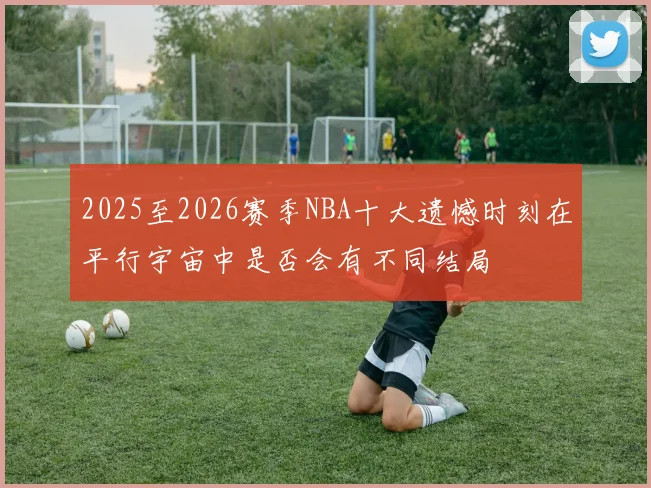 2025至2026赛季NBA十大遗憾时刻在平行宇宙中是否会有不同结局