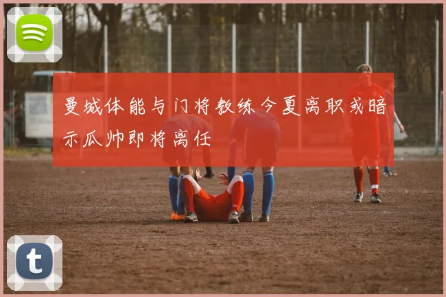 曼城体能与门将教练今夏离职或暗示瓜帅即将离任